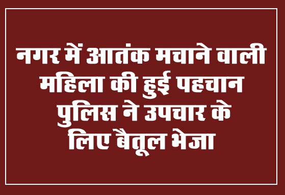 Betul Ki Khabar : नगर में आतंक मचाने वाली महिला की हुई पहचान, पुलिस ने उपचार के लिए बैतूल भेजा